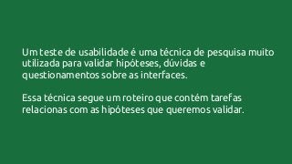 Um teste de usabilidade é uma técnica de pesquisa muito
utilizada para validar hipóteses, dúvidas e
questionamentos sobre as interfaces.
Essa técnica segue um roteiro que contém tarefas
relacionas com as hipóteses que queremos validar.
 