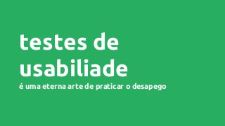 testes de
usabiliade
é uma eterna arte de praticar o desapego
 