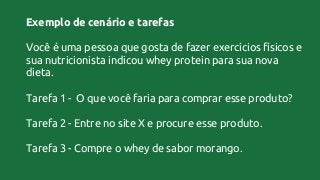 Exemplo de cenário e tarefas
Você é uma pessoa que gosta de fazer exercícios físicos e
sua nutricionista indicou whey protein para sua nova
dieta.
Tarefa 1 - O que você faria para comprar esse produto?
Tarefa 2 - Entre no site X e procure esse produto.
Tarefa 3 - Compre o whey de sabor morango.
 