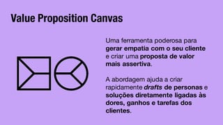Value Proposition Canvas
Uma ferramenta poderosa para
gerar empatia com o seu cliente
e criar uma proposta de valor
mais assertiva.
A abordagem ajuda a criar
rapidamente drafts de personas e
soluções diretamente ligadas às
dores, ganhos e tarefas dos
clientes.
 