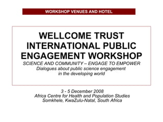 WELLCOME TRUST INTERNATIONAL PUBLIC ENGAGEMENT WORKSHOP SCIENCE AND COMMUNITY – ENGAGE TO EMPOWER Dialogues about public science engagement  in the developing world 3 - 5 December 2008 Africa Centre for Health and Population Studies Somkhele, KwaZulu-Natal, South Africa WORKSHOP VENUES AND HOTEL 