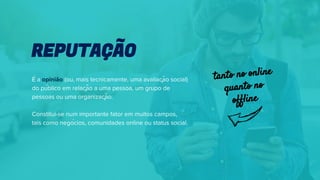 É a opinião (ou, mais tecnicamente, uma avaliação social)
do público em relação a uma pessoa, um grupo de
pessoas ou uma organização.
Constitui-se num importante fator em muitos campos,
tais como negócios, comunidades online ou status social.
REPUTAÇÃO
tanto no online
quanto no
offline
 