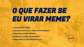 O QUE FAZER SE
EU VIRAR MEME?
1.ACOMPANHE O BUZZ |
2.ENCARE A SITUAÇÃO | CABE OPORTUNIDADE?
3.RESPONDA O MAIS RÁPIDO |
4.INTERAJA (CALMA, VAI PASSAR!) |
5.MONITORE OS DESDOBRAMENTOS |
 