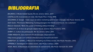 .BAUMAN, Z. Modernidade líquida. Rio de Janeiro: Sahar, 2001.
.CASTELLS, M. A sociedade em rede. São Paulo: Paz e Terra, 1999.
.GOLDMAN, A. Google - Tudo o que sei sobre marketing aprendi com o Google. São Paulo: Saraiva, 2011.
.Seth Godin, “Permission Marketing: Turning strangers into friends and friends into customers”
.Malcom Gladwell, “Blink: the power of thinking without thinking”
.TAPSCOTT, D. A Hora da geração digital. Rio de Janeiro: Nova Fronteira, 2010.
.SHIRKY, C. Cultura da participação. Rio de Janeiro: Zahar, 2011.
.THINK INSIGHTS. Zero moment of truth (Google). Disponível em:
<http://www.google.com.br/think/collections/zero-moment-truth.html>
.BAREFOOT, D.; SZABO, J. Manual de marketing em mídias sociais. São Paulo: Novatec, 2012.
.CIPRIANI, F. Estratégias em mídias sociais. São Paulo: Campus, 2009.
.ROSA, Mario. A Reputação na velocidade do pensamento. São Paulo: Geração Ed, 2008
BIBLIOGRAFIA
 