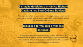 É criação do biólogo britânico Richard
Dawkins, no livro O Gene Egoísta.
A intenção era batizar uma unidade de informação cultural - assim como
gene é uma unidade de informação genética. Na busca por uma palavra
que lembrasse gene, o autor...
reduziu o termo grego mimesis
(imitação).
O termo é bastante conhecido e utilizado na web, referindo-se ao
fenômeno de "viralização" de uma informação, ou seja, qualquer vídeo,
imagem, frase, ideia, música etc que se espalhe entre vários usuários
rapidamente, alcançando muita popularidade.
 