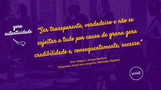 Eme Viegas e Jacque Barbosa
(Hypeness, Casal sem vergonha, Nômades Digitais)
“Ser transparente, verdadeiro e não se
sujeitar a tudo por causa de grana gera
credibilidade e, consequentemente, sucesso.”
gera
autenticidade
 