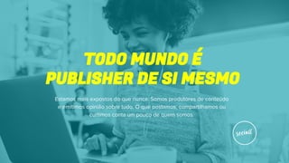 TODO MUNDO É
PUBLISHER DE SI MESMO
Estamos mais expostos do que nunca. Somos produtores de conteúdo
e emitimos opinião sobre tudo. O que postamos, compartilhamos ou
curtimos conta um pouco de quem somos.
 