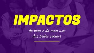 IMPACTOS
do bom e do mau uso
das redes sociais
 