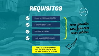 REQUISITOS
FORMA DE EXPRESSÃO | GRAFITE
É CONTROVERSO | SÁTIRA
CONSUMO ACESSÍVEL
TODO MUNDO PODE PRODUZIR
FORMATO PARA ENCOSTAR EM
UMA PARTE DA AUDIÊNCIA QUE
SUA MARCA DEIXOU DE ATENDER
novos formatos
para falar com
novos públicos
}
 