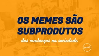 OS MEMES SÃO
SUBPRODUTOS
das mudanças na sociedade
 