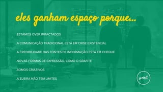 eles ganham espaço porque...
.ESTAMOS OVER IMPACTADOS
.A COMUNICAÇÃO TRADICIONAL ESTÁ EM CRISE EXISTENCIAL
.A CREDIBILIDADE DAS FONTES DE INFORMAÇÃO ESTÁ EM CHEQUE
.NOVAS FORMAS DE EXPRESSÃO, COMO O GRAFITE
.SOMOS CRIATIVOS
.A ZUEIRA NÃO TEM LIMITES
 
