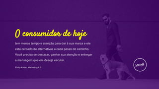 tem menos tempo e atenção para dar à sua marca e ele
está cercado de alternativas a cada passo do caminho.
Você precisa se destacar, ganhar sua atenção e entregar
a mensagem que ele deseja escutar.
Philip Kotler, Marketing 4.0
O consumidor de hoje
 