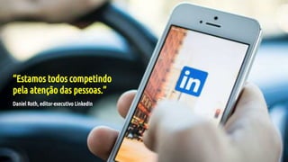 “Estamos todos competindo
pela atenção das pessoas.”
Daniel Roth, editor-executivo LinkedIn
 