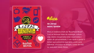 58 LISTAS
MANU BAREM
Manu é redatora-chefe do "BuzzFeed Brasil".
Com as famosas listas de nostalgia, cultura
pop, dados inesperados (mas essenciais) e
testes de personalidade, o site ajuda a gastar o
tempo que jurávamos que seria usado para
trabalhar, encontrar os amigos, cuidar da vida
ou descobrir novos filmes.
#dica
 