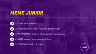 MEME JUNIOR
1. CONSUMO: imediato
2. MOTIVOS: situações cotidianas, celebridades
3. INTENSIDADE: pico em horas, somem rapidamente
4. MÍDIA: no dia | programas de fofoca
5. TEMPO DE VIDA: 1 a 3 dias
 