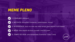 MEME PLENO
1. CONSUMO: efêmero
2. MOTIVOS: situações cotidianas, celebridades, revival
3. INTENSIDADE: buzz na rede por mais tempo para depois ir pra massa
4. MÍDIA: dias depois do buzz na web | marcas usam
5. TEMPO DE VIDA: uma temporada (1 semana, 1 mês, 1 ano)
 