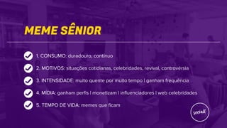 MEME SÊNIOR
1. CONSUMO: duradouro, contínuo
2. MOTIVOS: situações cotidianas, celebridades, revival, controvérsia
3. INTENSIDADE: muito quente por muito tempo | ganham frequência
4. MÍDIA: ganham perfis | monetizam | influenciadores | web celebridades
5. TEMPO DE VIDA: memes que ficam
 