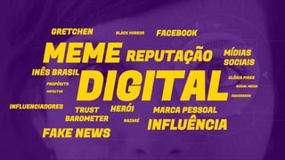 DIGITAL
MEME
MARCA PESSOAL
MÍDIAS
SOCIAIS
INÊS BRASIL
PROPÓSITO
GLÓRIA PIRES
GRETCHEN BLACK MIRROR
TRUST
BAROMETER
HERÓI
FACEBOOK
NAZARÉ
INFLUÊNCIA
IMPACTOS
SOCIAL MEDIA
INFLUENCIADORES
FAKE NEWS
AWARENESS
REPUTAÇÃO
 