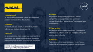 1.Moeda social
As pessoas compartilham coisas que os fazem
parecer bem aos olhos dos outros.
2.Gatilhos
Os estímulos que levam as pessoas a pensar
sobre o seu produto ou campanha.
3.Emoção
As pessoas estão mais propensas a compartilhar
conteúdos que são emocionalmente despertos
(emoções positivas mais virais do que negativas).
4.Público
As pessoas estão mais propensas a aderir a
campanhas se sua participação puder ser
compartilhada (Ex.: “eu participei” da causa a favor
dos animais).
5.Valor prático
As pessoas estão mais propensas a compartilhar
informações práticas para que eles possam ajudar
seus amigos e família.
6.Histórias
As pessoas são programadas para reconhecer,
responder e compartilhar histórias interessantes.
FONTE: Jonah Berger, autor do best-seller
“Contagious: Why Things Catch On”
maaas...
 