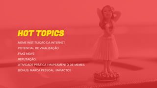 HOT TOPICS
.MEME INSTITUIÇÃO DA INTERNET
.POTENCIAL DE VIRALIZAÇÃO
.FAKE NEWS
.REPUTAÇÃO
.ATIVIDADE PRÁTICA | MAPEAMENTO DE MEMES
.BÔNUS: MARCA PESSOAL | IMPACTOS
 