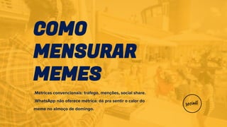 COMO
MENSURAR
MEMES
.Métricas convencionais: tráfego, menções, social share.
.WhatsApp não oferece métrica: dá pra sentir o calor do
meme no almoço de domingo.
 