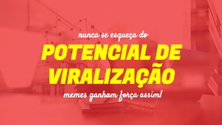 POTENCIAL DE
VIRALIZAÇÃO
memes ganham força assim!
nunca se esqueça do
 