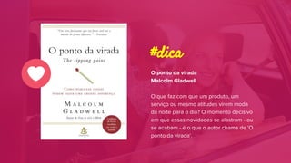 O ponto da virada
Malcolm Gladwell
O que faz com que um produto, um
serviço ou mesmo atitudes virem moda
da noite para o dia? O momento decisivo
em que essas novidades se alastram - ou
se acabam - é o que o autor chama de 'O
ponto da virada'.
#dica
 