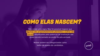 COMO ELAS NASCEM?
Não existe uma regra. Mas foi possível mapear que
algumas são propositadamente plantadas e outras são
casuais, amplificadas pelo potencial de viralização das
redes sociais somado ao poder da pós-verdade.
Muitas podem ser categorizadas como
balão de ensaio de candidatos.
 
