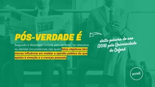 Segundo o dicionário Oxford, pós-verdade “se relaciona
ou denota circunstâncias nas quais fatos objetivos têm
menos influência em moldar a opinião pública do que
apelos à emoção e a crenças pessoais”
PÓS-VERDADE É eleita palavra do ano
(2016) pela Universidade
de Oxford
 
