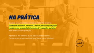 Quando leio uma notícia (em geral na minha timeline)
utilizo meus valores e minhas crenças pessoais para julgar
rapidamente se aquela informação é verdadeira ou falsa.
Sem análise, sem apuração.
Apenas se me conforta ou se posso utilizá-la como
"armamento na guerra virtual para atacar meus inimigos".
NA PRÁTICA
 