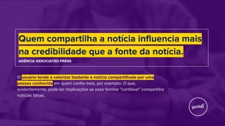 O usuário tende a valorizar bastante a notícia compartilhada por uma
pessoa conhecida em quem confia mais, por exemplo. O que,
evidentemente, pode ter implicações se esse familiar "confiável" compartilha
notícias falsas.
Quem compartilha a notícia influencia mais
na credibilidade que a fonte da notícia.
AGÊNCIA ASSOCIATED PRESS
 