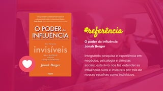O poder da influência
Jonah Berger
Integrando pesquisa e experiência em
negócios, psicologia e ciências
sociais, este livro nos faz entender as
influências sutis e invisíveis por trás de
nossas escolhas como indivíduos.
#referência
 