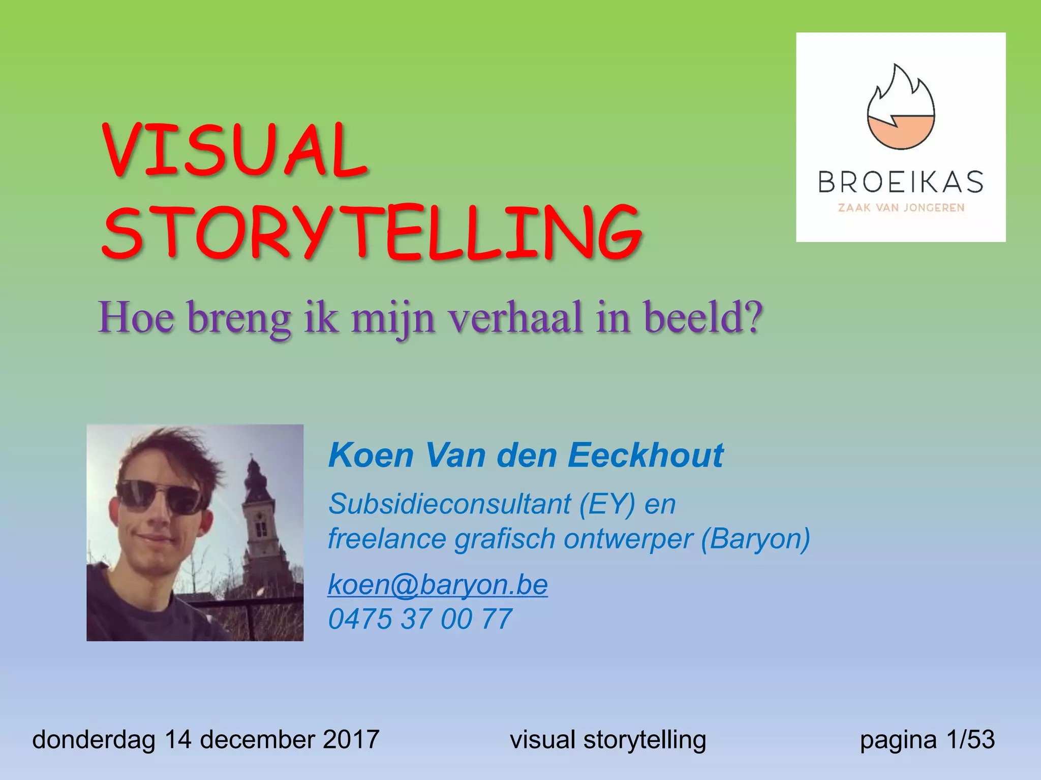 VISUAL
STORYTELLING
Hoe breng ik mijn verhaal in beeld?
Koen Van den Eeckhout
Subsidieconsultant (EY) en
freelance grafisch ontwerper (Baryon)
koen@baryon.be
0475 37 00 77
pagina 1/53donderdag 14 december 2017 visual storytelling
 