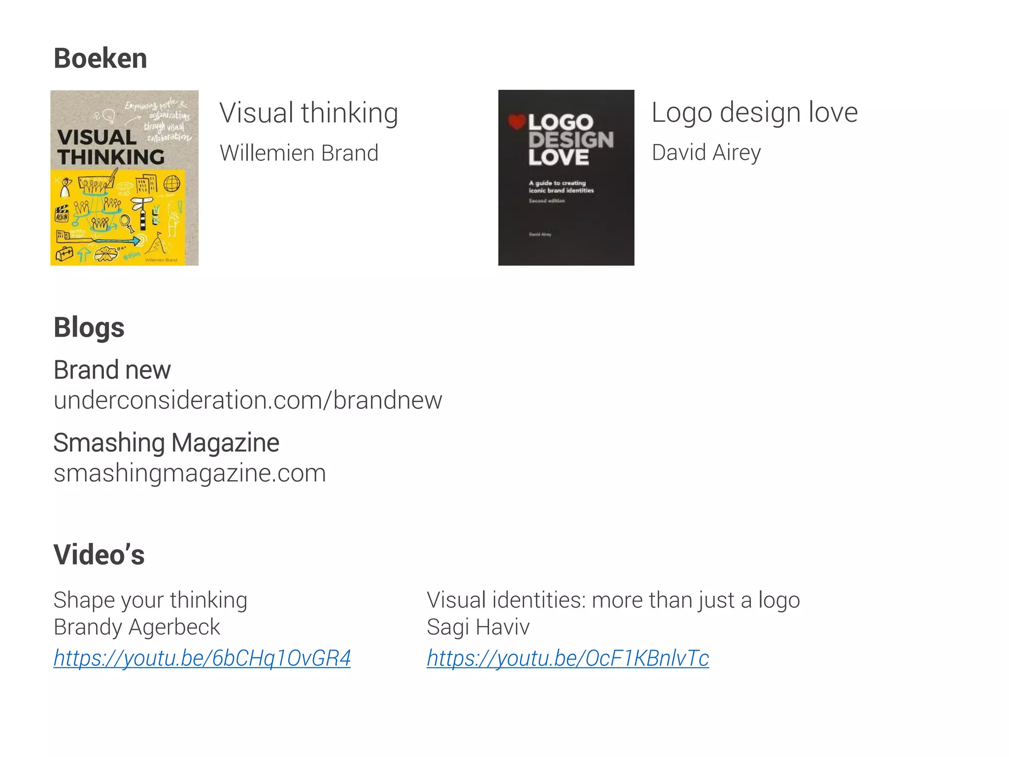 Visual thinking
Willemien Brand
Brand new
underconsideration.com/brandnew
Visual identities: more than just a logo
Sagi Haviv
https://youtu.be/OcF1KBnlvTc
Shape your thinking
Brandy Agerbeck
https://youtu.be/6bCHq1OvGR4
Boeken
Blogs
Video’s
Smashing Magazine
smashingmagazine.com
Logo design love
David Airey
 