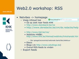 Web2.0 workshop: RSS Netvibes -> homepage Voeg inhoud toe Ga op zoek naar feeds KHK http://www.standaard.be/rss   http://www.deredactie.be/cm/de.redactie/help/RSS_info   http://www.tijd.be/rss/   Weblinks HWBK:  http://www.khk.be/hikmed/weblinks/linkshandel.html   Der spiegel/economist/nationale bank/bbc/elektuur Ebsco Blogs (vb  http://www.edublogs.be )  Overal RSS-feeds te vinden Export feeds 