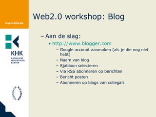 Web2.0 workshop: Blog Aan de slag: http://www.blogger.com Google account aanmaken (als je die nog niet hebt) Naam van blog Sjabloon selecteren Via RSS abonneren op berichten Bericht posten Abonneren op blogs van collega’s 