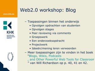 Web2.0 workshop: Blog Toepassingen binnen het onderwijs Opvolgen opdrachten van studenten Opvolgen stages Peer reviewing via comments Groepswerk Een onderzoeksopdracht Projectwerk Ideeën/mening leren verwoorden Meer toepassingen zijn te vinden in het boek “ Blogs ,  Wikis ,  Podcasts , and Other Powerful Web Tools for Classrooms ” van Will Richardson op p. 40, 41 en 42. 