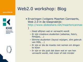 Web2.0 workshop: Blog Ervaringen (volgens Maarten Cannaerts, Web 2.0 in de klaspraktijk:  http://www.slideshare.net/maartencannaerts/web-20-in-de-klaspraktijk/ ) Goed aflijnen wat er verwacht wordt Er zijn creatieve studenten (adsense, foto’s, filmpjes, …) Slimme studenten (layout wijzigen, slim gebruik van RSS, …) Er zijn er die de moeite niet nemen om dingen te lezen Er zijn er die juist dat doen wat er van hen verwacht wordt, niet meer of niet minder 