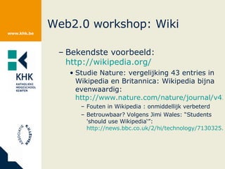 Web2.0 workshop: Wiki Bekendste voorbeeld:  http://wikipedia.org/   Studie Nature: vergelijking 43 entries in Wikipedia en Britannica: Wikipedia bijna evenwaardig:  http://www.nature.com/nature/journal/v438/n7070/full/438900a.html Fouten in Wikipedia : onmiddellijk verbeterd Betrouwbaar? Volgens Jimi Wales: “ Students 'should use Wikipedia‘”:  http://news.bbc.co.uk/2/hi/technology/7130325.stm   