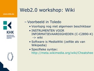Web2.0 workshop: Wiki Voorbeeld in Toledo Voorlopig nog niet algemeen beschikbaar INSTRUMENTEN VOOR INFORMATIEVAARDIGHEDEN (C-C2890-K)  -> wiki Software is MediaWiki (zelfde als van Wikipedia) Specifieke syntax:  http://meta.wikimedia.org/wiki/Cheatsheet   