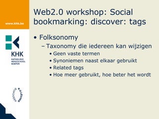 Web2.0 workshop: Social bookmarking: discover: tags Folksonomy Taxonomy die iedereen kan wijzigen Geen vaste termen Synoniemen naast elkaar gebruikt Related tags Hoe meer gebruikt, hoe beter het wordt 