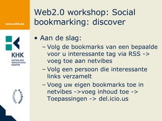 Web2.0 workshop: Social bookmarking: discover Aan de slag: Volg de bookmarks van een bepaalde voor u interessante tag via RSS -> voeg toe aan netvibes Volg een persoon die interessante links verzamelt Voeg uw eigen bookmarks toe in netvibes ->voeg inhoud toe -> Toepassingen -> del.icio.us 
