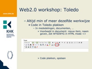 Web2.0 workshop: Toledo Altijd min of meer dezelfde werkwijze Code in Toledo plakken In mededelingen, documenten, … Voorbeeld in document: nieuw item, naam geven, Zet WYSIWYG in HTML mode <> Code plakken, opslaan 