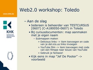 Web2.0 workshop: Toledo Aan de slag Iedereen is beheerder van TESTCURSUS [0607] (C-A180050-0607) in Toledo Bij cursusdocumenten: map aanmaken met je eigen naam Submappen maken Delicious links -> item toevoegen en code van je del.icio.us links invoegen YouTube film -> item toevoegen met code van een filmpje naar keuze van YouTube Gebruik je fantasie! Kijk eens in map “Jef De Pooter” -> voorbeeld 