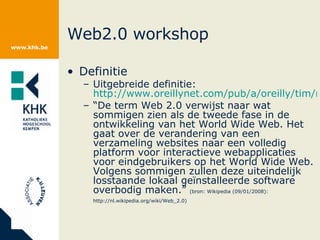 Web2.0 workshop Definitie Uitgebreide definitie:  http://www.oreillynet.com/pub/a/oreilly/tim/news/2005/09/30/what-is-web-20.html “ De term Web 2.0 verwijst naar wat sommigen zien als de tweede fase in de ontwikkeling van het World Wide Web. Het gaat over de verandering van een verzameling websites naar een volledig platform voor interactieve webapplicaties voor eindgebruikers op het World Wide Web. Volgens sommigen zullen deze uiteindelijk losstaande lokaal geïnstalleerde software overbodig maken.”  (bron: Wikipedia (09/01/2008): http://nl.wikipedia.org/wiki/Web_2.0)   
