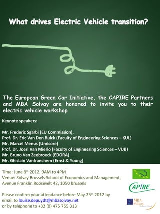The European Green Car Initiative, the CAPIRE Partners
and MBA Solvay are honored to invite you to their
electric vehicle workshop
Keynote speakers:

Mr. Frederic Sgarbi (EU Commission),
Prof. Dr. Eric Van Den Bulck (Faculty of Engineering Sciences – KUL)
Mr. Marcel Meeus (Umicore)
Prof. Dr. Joeri Van Mierlo (Faculty of Engineering Sciences – VUB)
Mr. Bruno Van Zeebroeck (EDORA)
Mr. Ghislain Vanfraechem (Ernst & Young)

Time: June 8th 2012, 9AM to 4PM
Venue: Solvay Brussels School of Economics and Management,
Avenue Franklin Roosevelt 42, 1050 Brussels

Please confirm your attendance before May 25th 2012 by
email to louise.depuydt@mbasolvay.net
or by telephone to +32 (0) 475 755 313
 