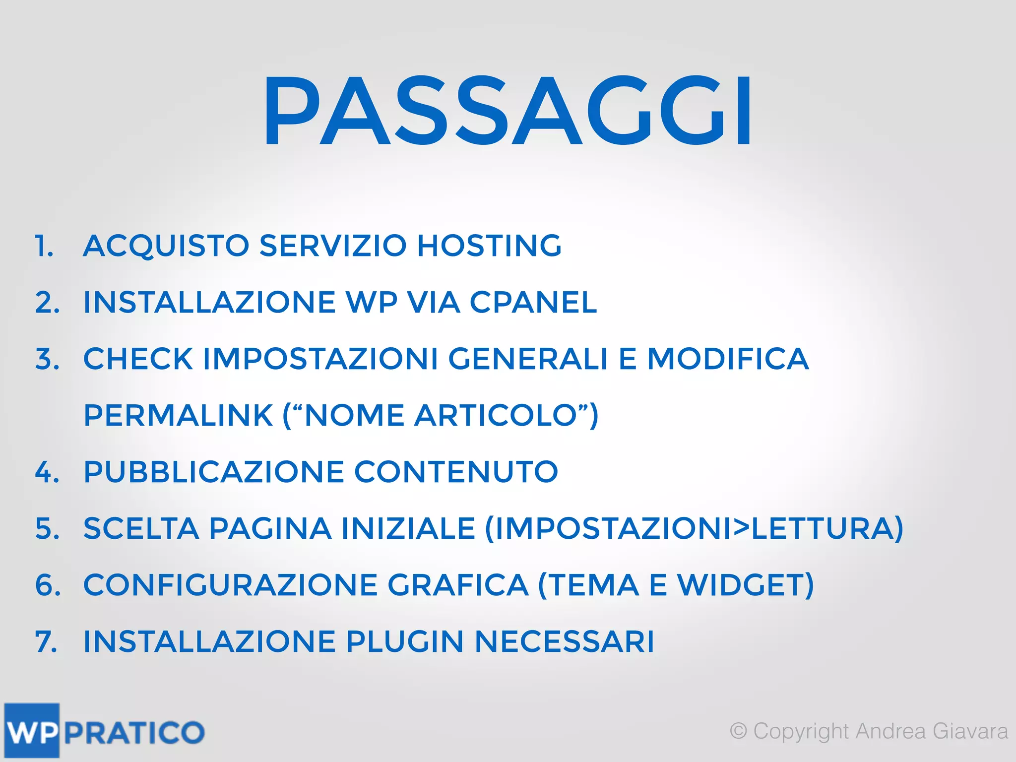 PASSAGGI
1. ACQUISTO SERVIZIO HOSTING
2. INSTALLAZIONE WP VIA CPANEL
3. CHECK IMPOSTAZIONI GENERALI E MODIFICA
PERMALINK (“NOME ARTICOLO”)
4. PUBBLICAZIONE CONTENUTO
5. SCELTA PAGINA INIZIALE (IMPOSTAZIONI>LETTURA)
6. CONFIGURAZIONE GRAFICA (TEMA E WIDGET)
7. INSTALLAZIONE PLUGIN NECESSARI
 
