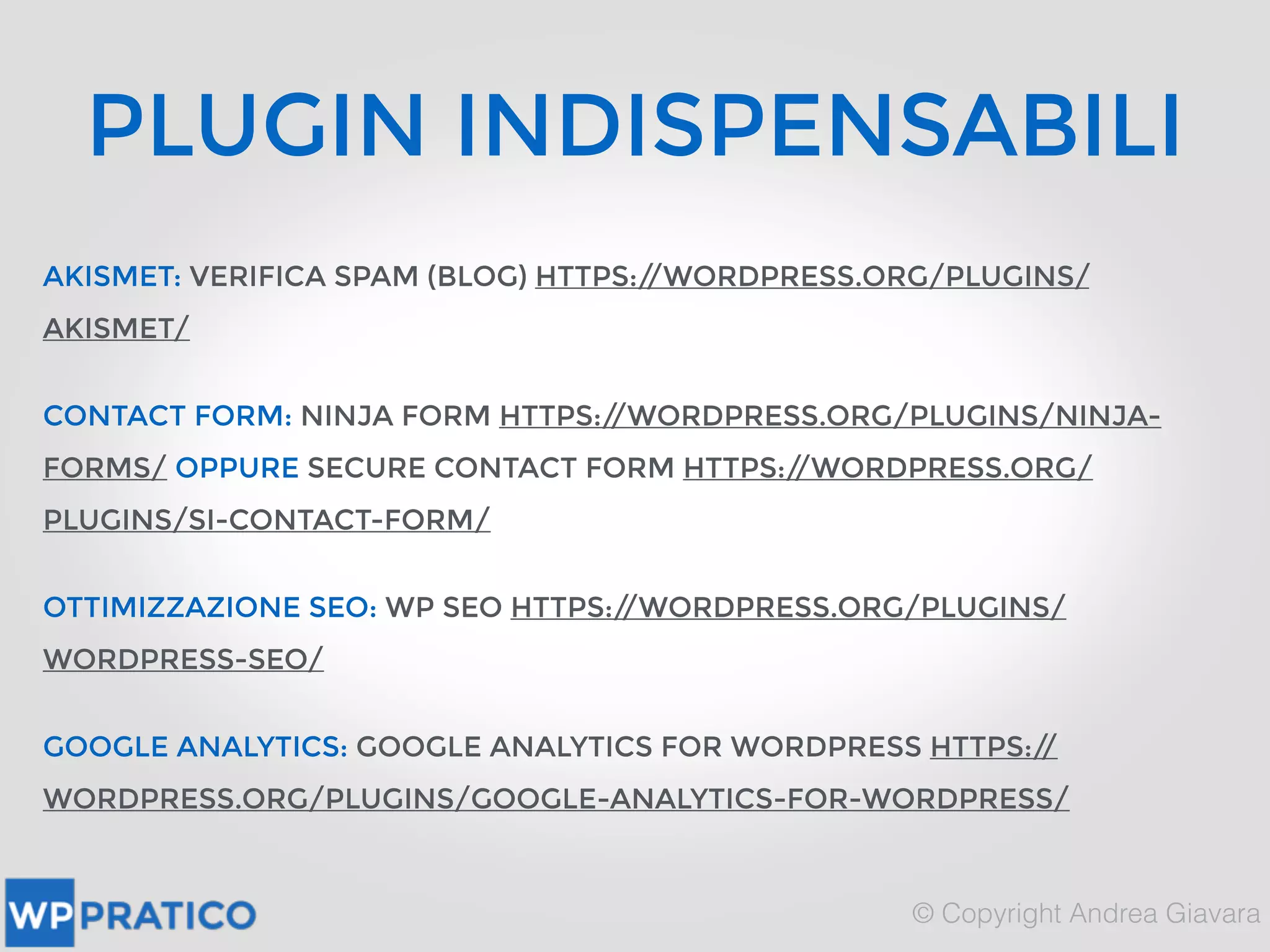 PLUGIN INDISPENSABILI
AKISMET: VERIFICA SPAM (BLOG) HTTPS://WORDPRESS.ORG/PLUGINS/
AKISMET/
CONTACT FORM: NINJA FORM HTTPS://WORDPRESS.ORG/PLUGINS/NINJA-
FORMS/ OPPURE SECURE CONTACT FORM HTTPS://WORDPRESS.ORG/
PLUGINS/SI-CONTACT-FORM/
OTTIMIZZAZIONE SEO: WP SEO HTTPS://WORDPRESS.ORG/PLUGINS/
WORDPRESS-SEO/
GOOGLE ANALYTICS: GOOGLE ANALYTICS FOR WORDPRESS HTTPS://
WORDPRESS.ORG/PLUGINS/GOOGLE-ANALYTICS-FOR-WORDPRESS/
 