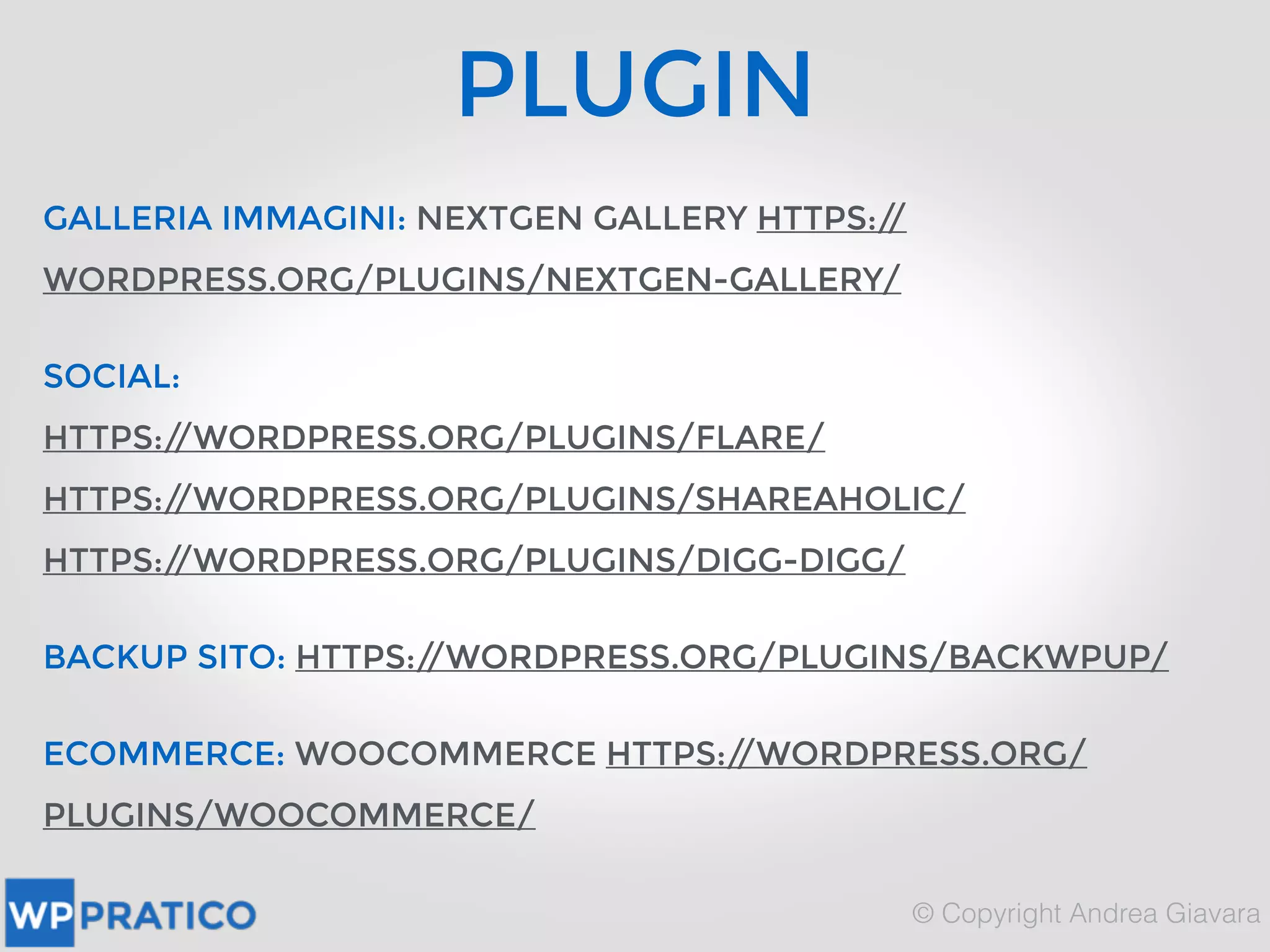 PLUGIN
GALLERIA IMMAGINI: NEXTGEN GALLERY HTTPS://
WORDPRESS.ORG/PLUGINS/NEXTGEN-GALLERY/
SOCIAL:
HTTPS://WORDPRESS.ORG/PLUGINS/FLARE/
HTTPS://WORDPRESS.ORG/PLUGINS/SHAREAHOLIC/
HTTPS://WORDPRESS.ORG/PLUGINS/DIGG-DIGG/
BACKUP SITO: HTTPS://WORDPRESS.ORG/PLUGINS/BACKWPUP/
ECOMMERCE: WOOCOMMERCE HTTPS://WORDPRESS.ORG/
PLUGINS/WOOCOMMERCE/
 