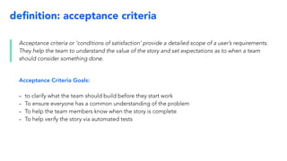 deﬁnition: acceptance criteria
Acceptance criteria or ‘conditions of satisfaction’ provide a detailed scope of a user’s requirements.
They help the team to understand the value of the story and set expectations as to when a team
should consider something done.
Acceptance Criteria Goals:
- to clarify what the team should build before they start work
- To ensure everyone has a common understanding of the problem
- To help the team members know when the story is complete
- To help verify the story via automated tests
 